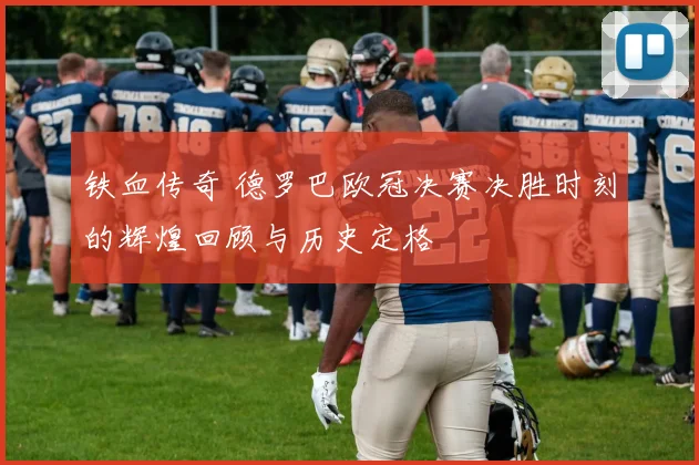 铁血传奇 德罗巴欧冠决赛决胜时刻的辉煌回顾与历史定格