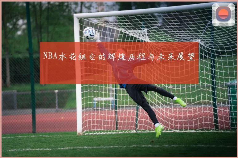 NBA水花组合的辉煌历程与未来展望