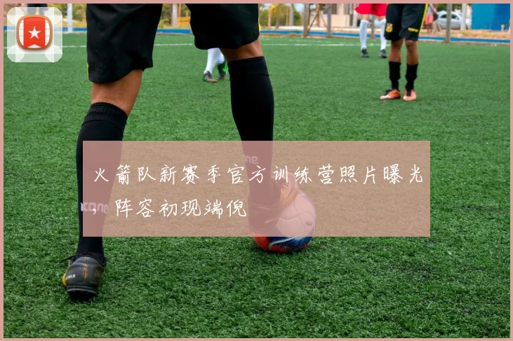 火箭队新赛季官方训练营照片曝光,阵容初现端倪