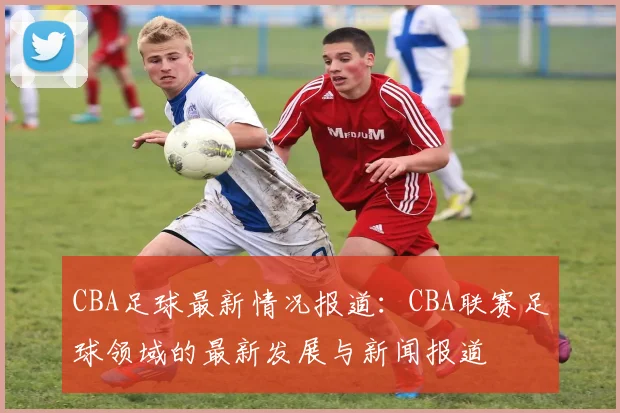 CBA足球最新情况报道：CBA联赛足球领域的最新发展与新闻报道