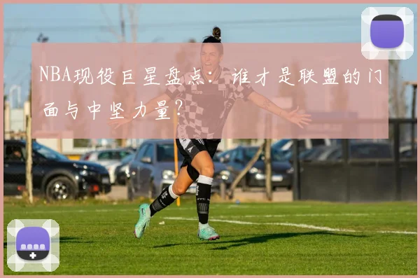NBA现役巨星盘点：谁才是联盟的门面与中坚力量？